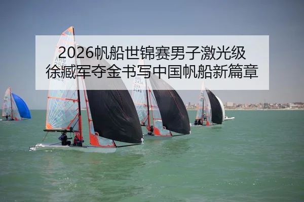 2026帆船世锦赛男子激光级 徐臧军夺金书写中国帆船新篇章